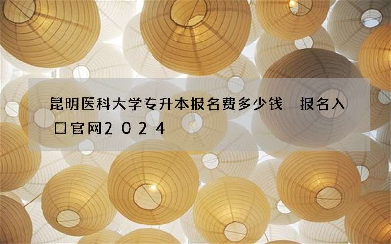 昆明医科大学专升本报名费多少钱 报名入口官网2024